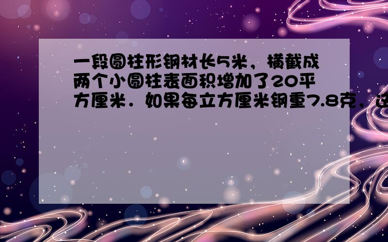 一段圆柱形钢材长5米，横截成两个小圆柱表面积增加了20平方厘米．如果每立方厘米钢重7.8克，这段钢材重多少千克？（得数保