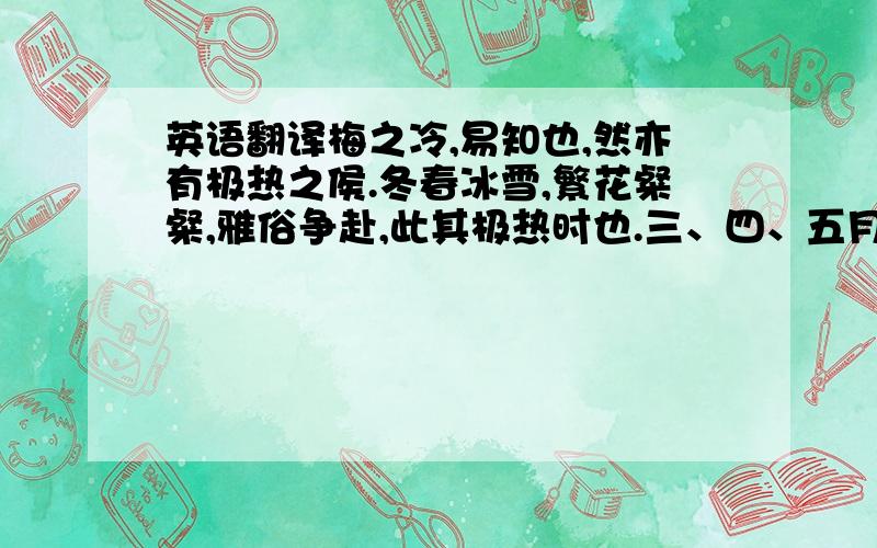 英语翻译梅之冷,易知也,然亦有极热之侯.冬春冰雪,繁花粲粲,雅俗争赴,此其极热时也.三、四、五月,累累其实,和风甘雨之所