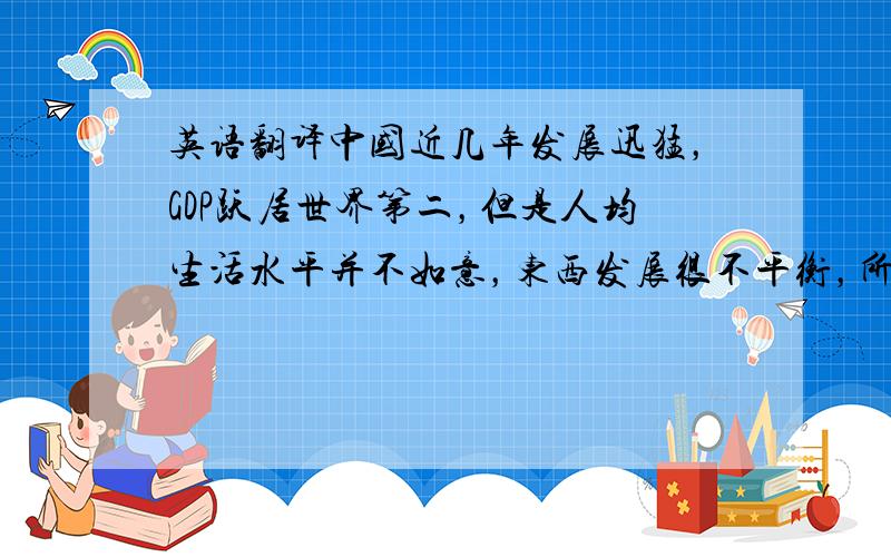 英语翻译中国近几年发展迅猛，GDP跃居世界第二，但是人均生活水平并不如意，东西发展很不平衡，所以中国仍需继续努力发展成内