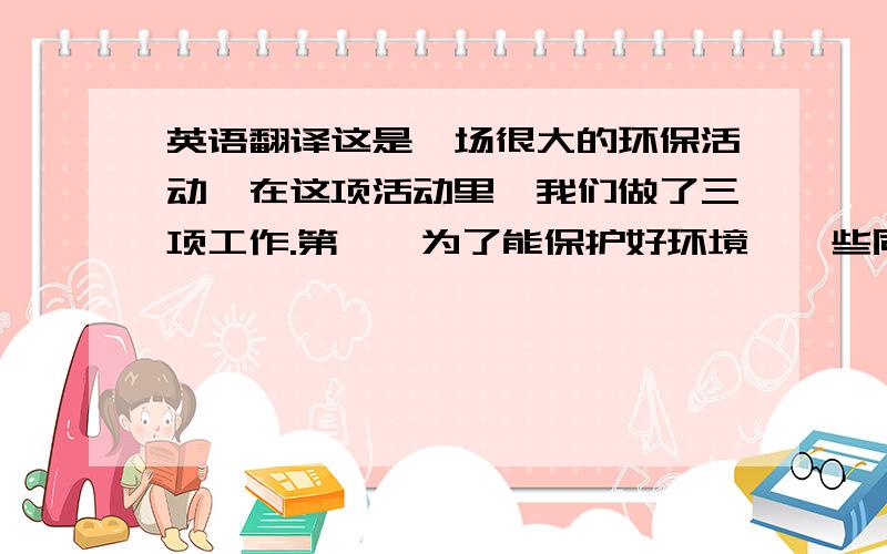 英语翻译这是一场很大的环保活动,在这项活动里,我们做了三项工作.第一,为了能保护好环境,一些同学参加了种树和捡垃圾；第二