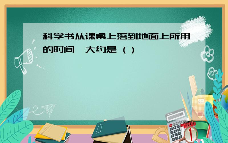 科学书从课桌上落到地面上所用的时间,大约是 ( )