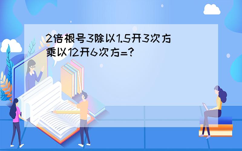 2倍根号3除以1.5开3次方乘以12开6次方=?