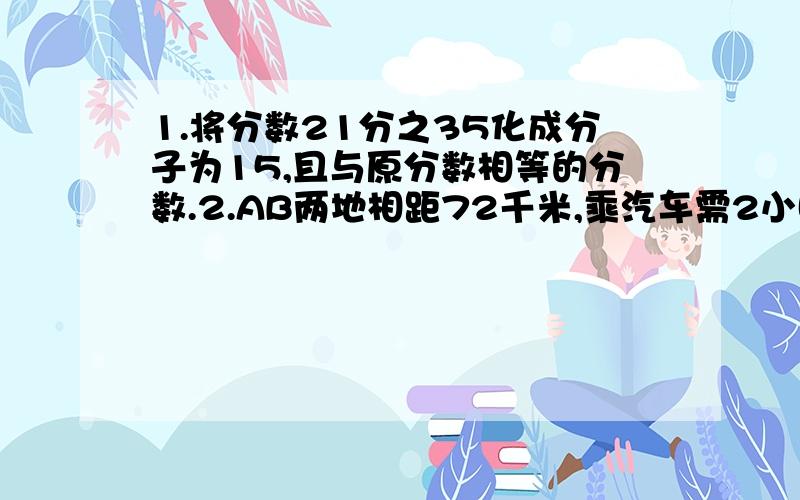 1.将分数21分之35化成分子为15,且与原分数相等的分数.2.AB两地相距72千米,乘汽车需2小时到达