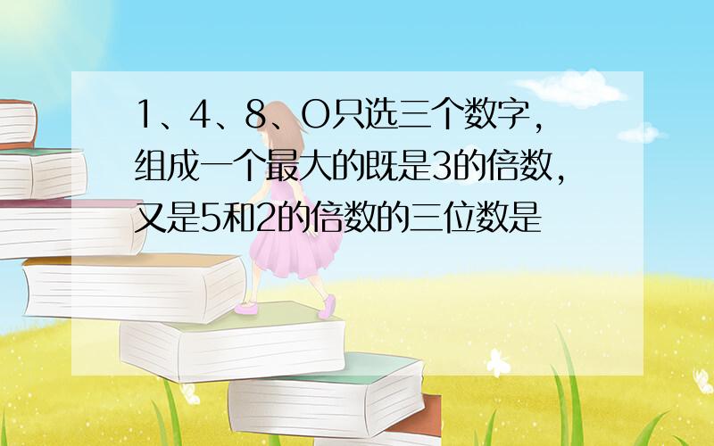 1、4、8、O只选三个数字,组成一个最大的既是3的倍数,又是5和2的倍数的三位数是