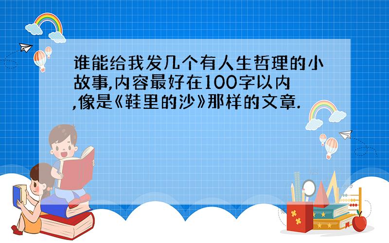 谁能给我发几个有人生哲理的小故事,内容最好在100字以内,像是《鞋里的沙》那样的文章.