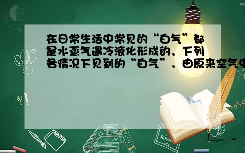 在日常生活中常见的“白气”都是水蒸气遇冷液化形成的，下列各情况下见到的“白气”，由原来空气中的水蒸气液化形成的是（　　）