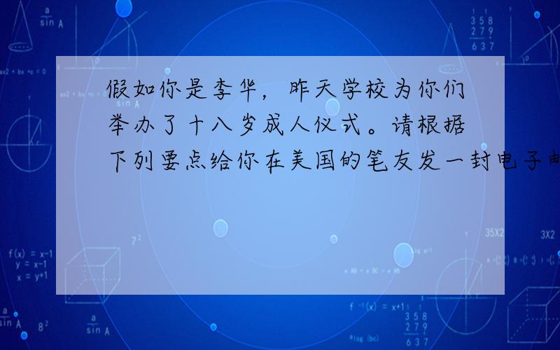 假如你是李华，昨天学校为你们举办了十八岁成人仪式。请根据下列要点给你在美国的笔友发一封电子邮件，描述仪式过程并简述你