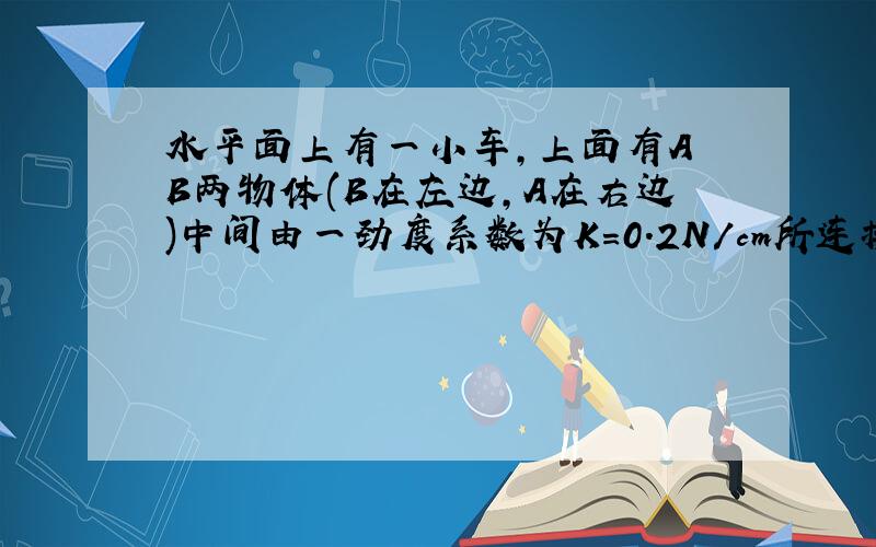 水平面上有一小车,上面有A B两物体(B在左边,A在右边)中间由一劲度系数为K=0.2N/cm所连接,已知两物体与小车间