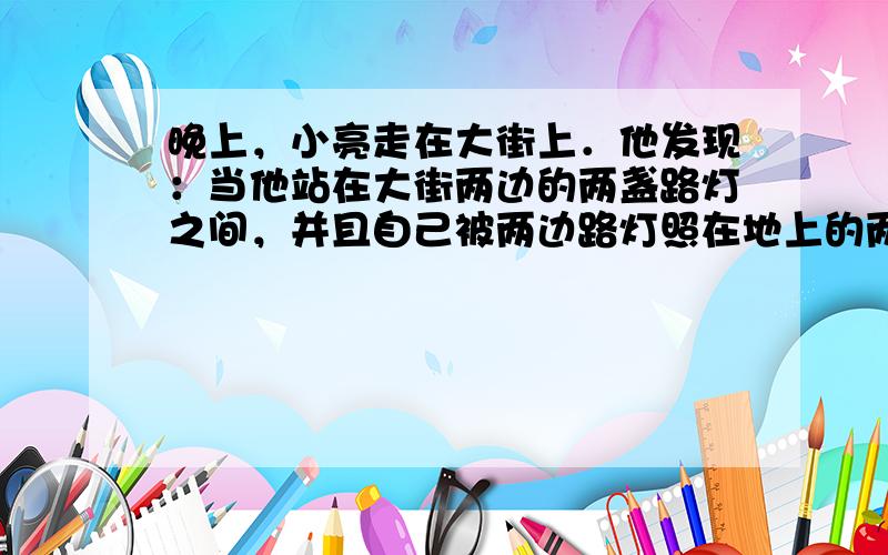 晚上，小亮走在大街上．他发现：当他站在大街两边的两盏路灯之间，并且自己被两边路灯照在地上的两个影子成一直线时，自己右边的