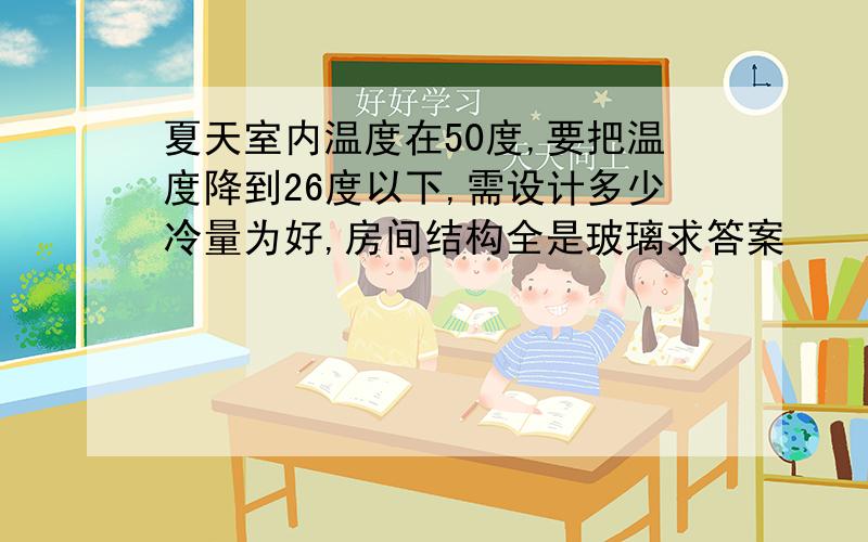 夏天室内温度在50度,要把温度降到26度以下,需设计多少冷量为好,房间结构全是玻璃求答案