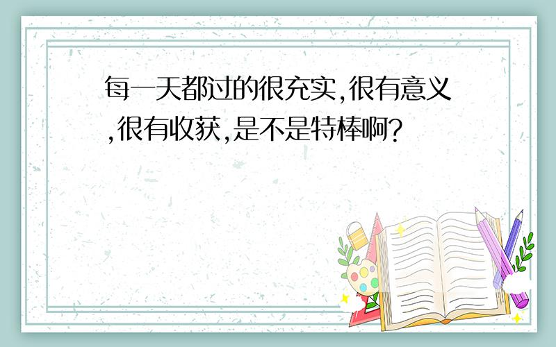 每一天都过的很充实,很有意义,很有收获,是不是特棒啊?