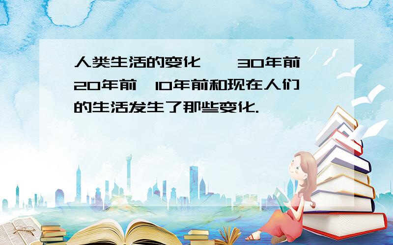 人类生活的变化……30年前,20年前,10年前和现在人们的生活发生了那些变化.