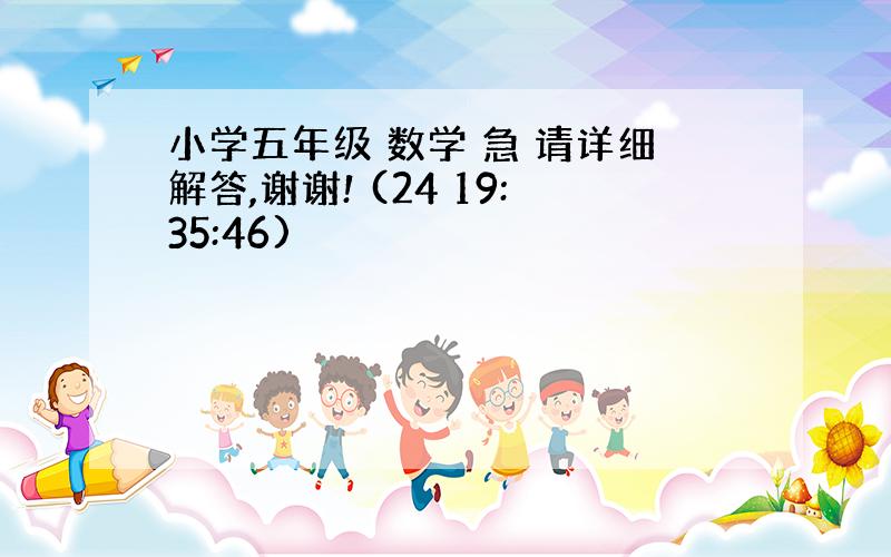 小学五年级 数学 急 请详细解答,谢谢! (24 19:35:46)