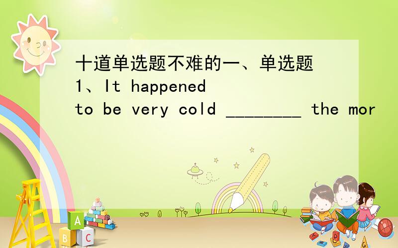 十道单选题不难的一、单选题 1、It happened to be very cold ________ the mor