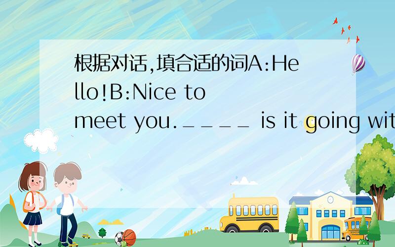 根据对话,填合适的词A:Hello!B:Nice to meet you.____ is it going with y