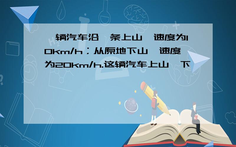 一辆汽车沿一条上山,速度为10km/h；从原地下山,速度为20km/h.这辆汽车上山、下