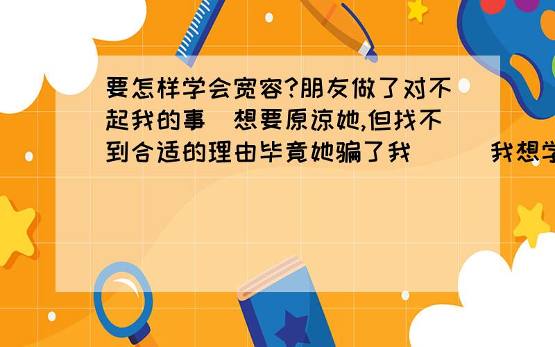 要怎样学会宽容?朋友做了对不起我的事`想要原谅她,但找不到合适的理由毕竟她骗了我```我想学会宽容````让自己不再为这