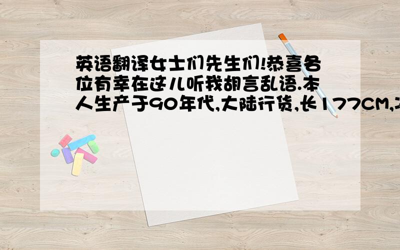 英语翻译女士们先生们!恭喜各位有幸在这儿听我胡言乱语.本人生产于90年代,大陆行货,长177CM,净重60KG.各部分零