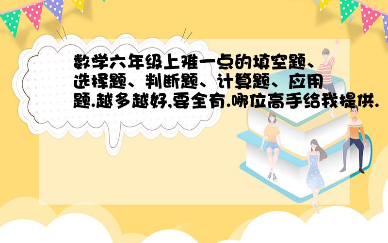 数学六年级上难一点的填空题、选择题、判断题、计算题、应用题.越多越好,要全有.哪位高手给我提供.