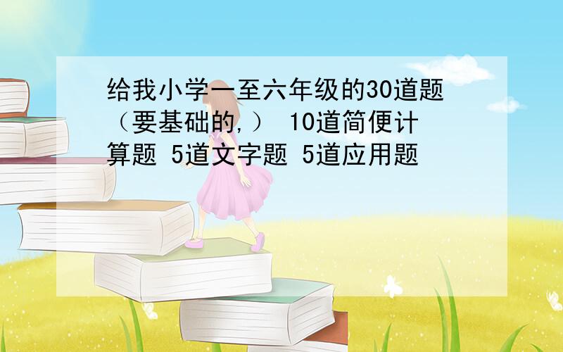 给我小学一至六年级的30道题（要基础的,） 10道简便计算题 5道文字题 5道应用题