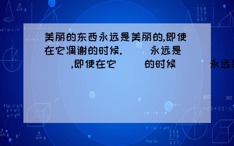 美丽的东西永远是美丽的,即使在它凋谢的时候.（ ）永远是（ ）,即使在它（ ）的时候 （ ）永远是（