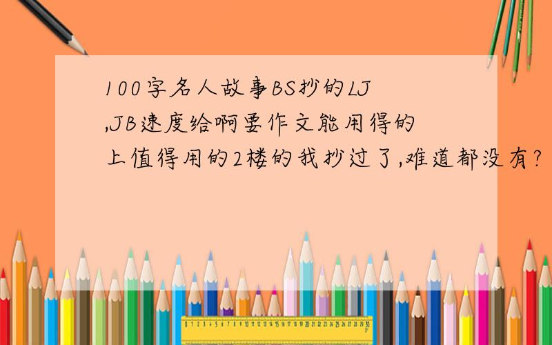 100字名人故事BS抄的LJ,JB速度给啊要作文能用得的上值得用的2楼的我抄过了,难道都没有?