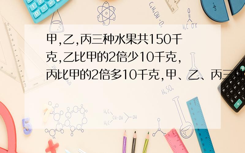 甲,乙,丙三种水果共150千克,乙比甲的2倍少10千克,丙比甲的2倍多10千克,甲、乙、丙三种水果各多少千克?提示:先列