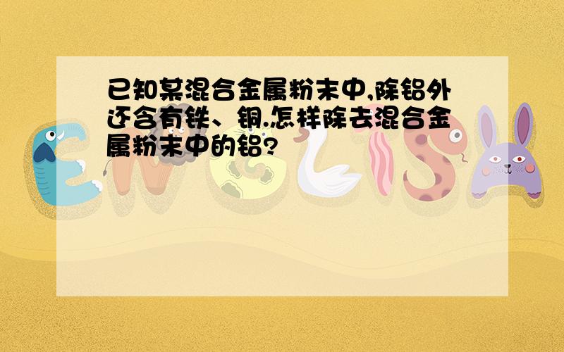 已知某混合金属粉末中,除铝外还含有铁、铜.怎样除去混合金属粉末中的铝?