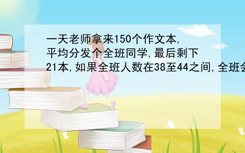 一天老师拿来150个作文本,平均分发个全班同学,最后剩下21本,如果全班人数在38至44之间,全班会有多少人?