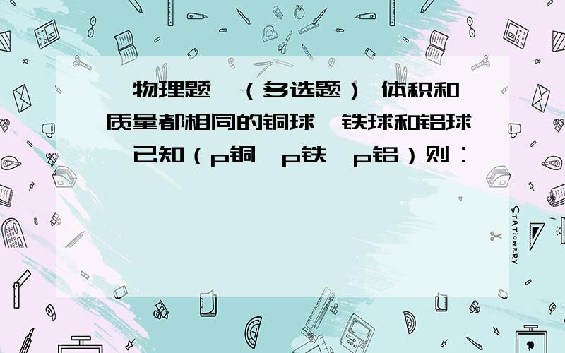 【物理题】（多选题） 体积和质量都相同的铜球、铁球和铝球,已知（p铜〉p铁〉p铝）则：