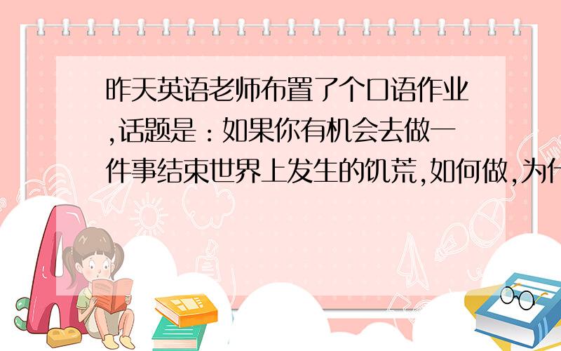 昨天英语老师布置了个口语作业,话题是：如果你有机会去做一件事结束世界上发生的饥荒,如何做,为什么?请你设计一个情景剧,台