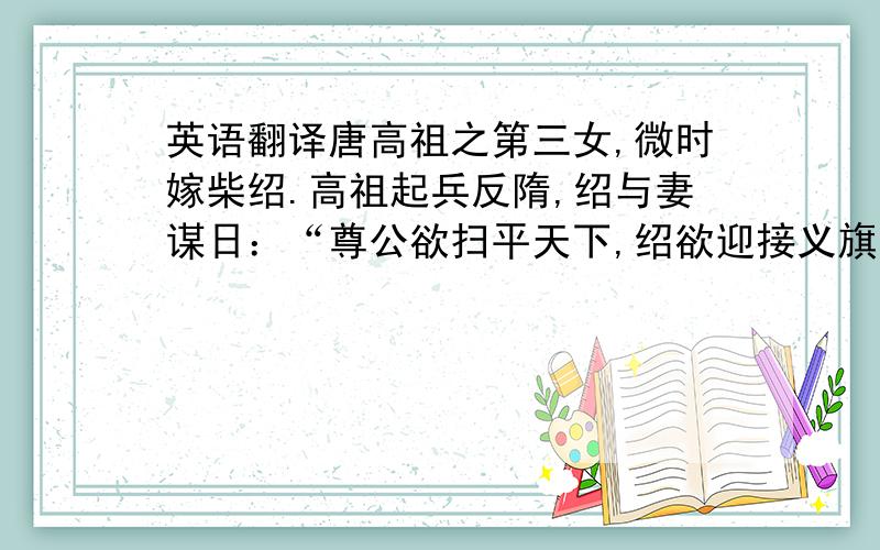 英语翻译唐高祖之第三女,微时嫁柴绍.高祖起兵反隋,绍与妻谋日：“尊公欲扫平天下,绍欲迎接义旗,二人同去则不可,吾独行又俱