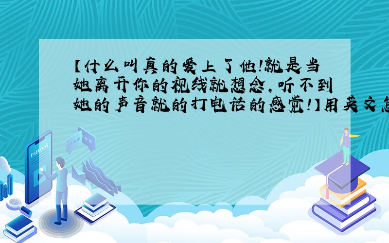 【什么叫真的爱上了他!就是当她离开你的视线就想念,听不到她的声音就的打电话的感觉!】用英文怎么写呀?