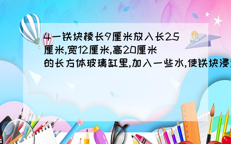 4一铁块棱长9厘米放入长25厘米,宽12厘米,高20厘米的长方体玻璃缸里,加入一些水,使铁块浸没．把铁块取出,玻璃缸里的