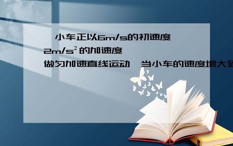 一小车正以6m/s的初速度,2m/s²的加速度做匀加速直线运动,当小车的速度增大到10m/s时,