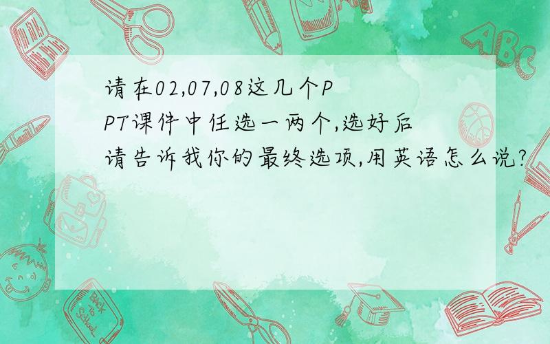 请在02,07,08这几个PPT课件中任选一两个,选好后请告诉我你的最终选项,用英语怎么说?