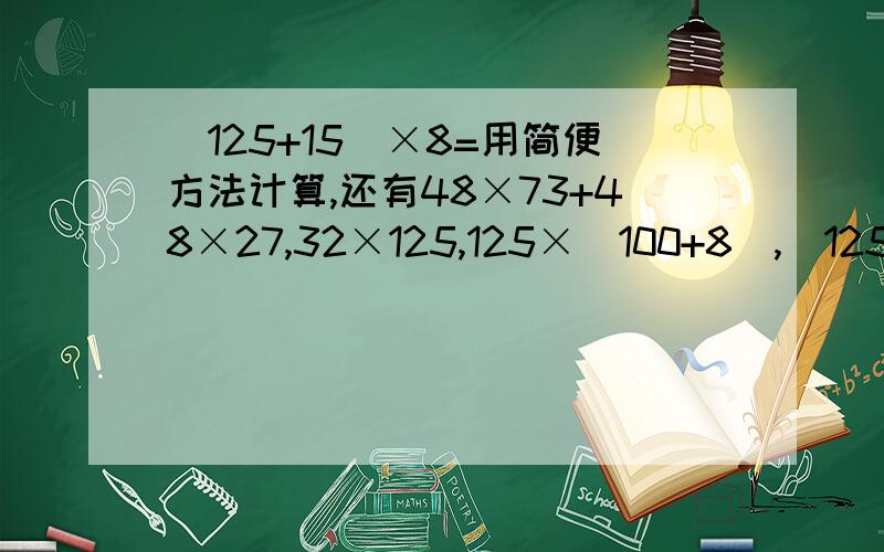 (125+15)×8=用简便方法计算,还有48×73+48×27,32×125,125×（100+8),(125×25）