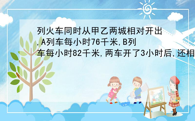 列火车同时从甲乙两城相对开出,A列车每小时76千米,B列车每小时82千米,两车开了3小时后,还相距156千米.甲乙两城相