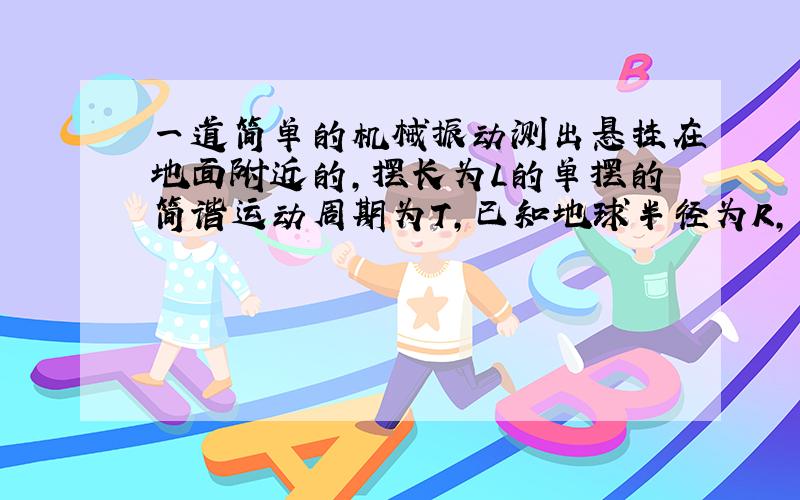 一道简单的机械振动测出悬挂在地面附近的,摆长为L的单摆的简谐运动周期为T,已知地球半径为R,万有引力常量G,试推算地球的