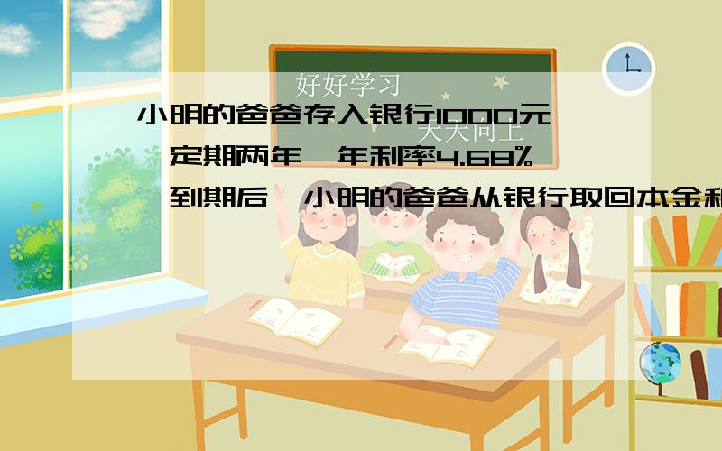 小明的爸爸存入银行1000元,定期两年,年利率4.68%,到期后,小明的爸爸从银行取回本金和税后利息共多少元