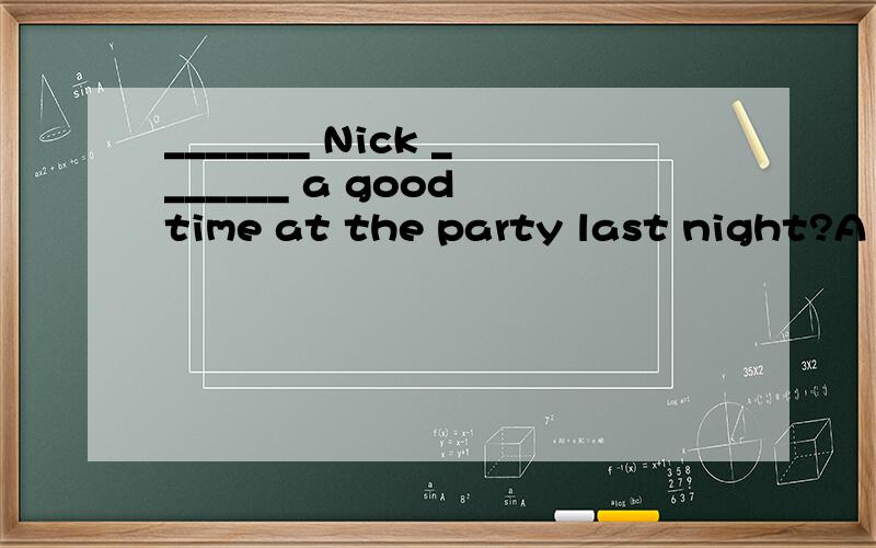 _______ Nick _______ a good time at the party last night?A D