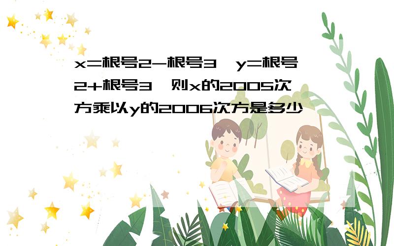 x=根号2-根号3,y=根号2+根号3,则x的2005次方乘以y的2006次方是多少