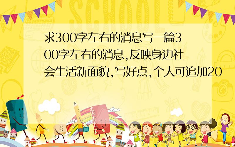 求300字左右的消息写一篇300字左右的消息,反映身边社会生活新面貌,写好点,个人可追加20