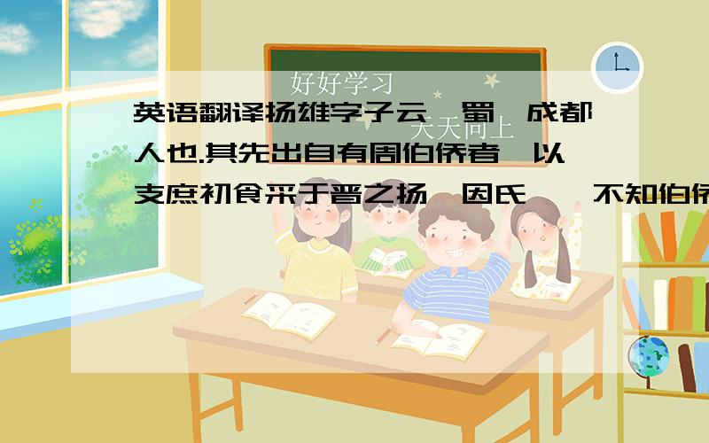 英语翻译扬雄字子云,蜀郡成都人也.其先出自有周伯侨者,以支庶初食采于晋之扬,因氏焉,不知伯侨周何别也.扬在河、汾之间,周