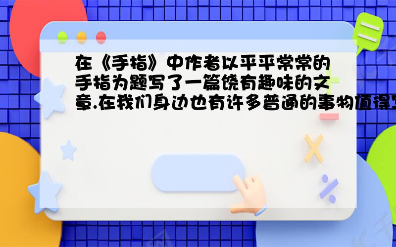 在《手指》中作者以平平常常的手指为题写了一篇饶有趣味的文章.在我们身边也有许多普通的事物值得写