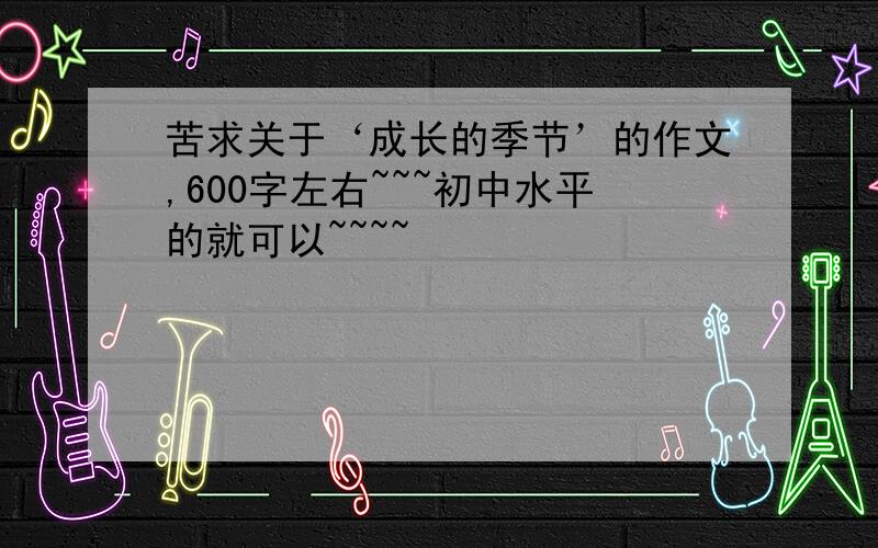 苦求关于‘成长的季节’的作文,600字左右~~~初中水平的就可以~~~~