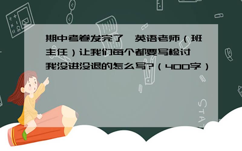 期中考卷发完了,英语老师（班主任）让我们每个都要写检讨,我没进没退的怎么写?（400字）