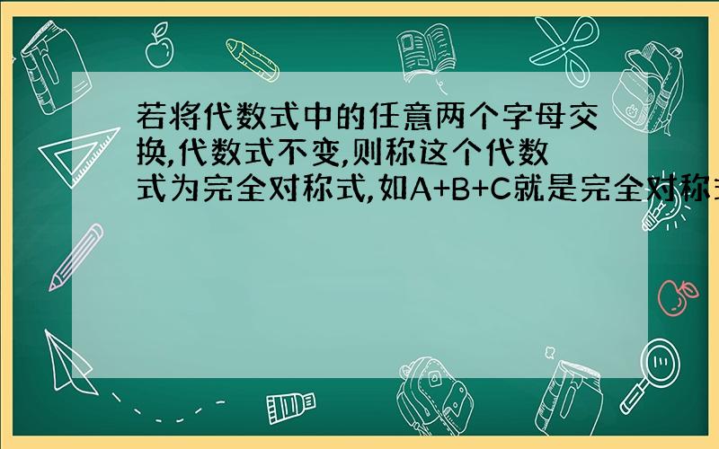 若将代数式中的任意两个字母交换,代数式不变,则称这个代数式为完全对称式,如A+B+C就是完全对称式.