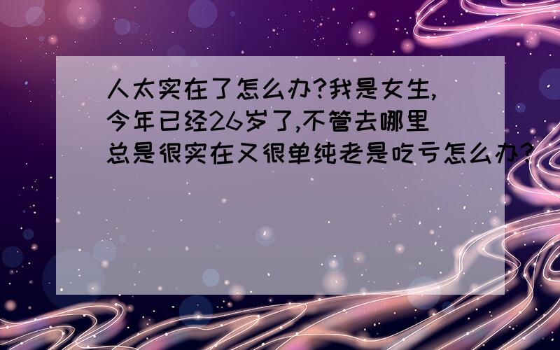 人太实在了怎么办?我是女生,今年已经26岁了,不管去哪里总是很实在又很单纯老是吃亏怎么办?