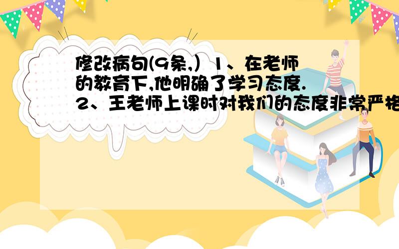 修改病句(9条,）1、在老师的教育下,他明确了学习态度.2、王老师上课时对我们的态度非常严格.3、读了《慈母情深》,使我